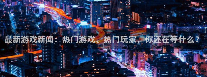 极悦娱乐登陆：最新游戏新闻：热门游戏、热门玩家，你还在等什么